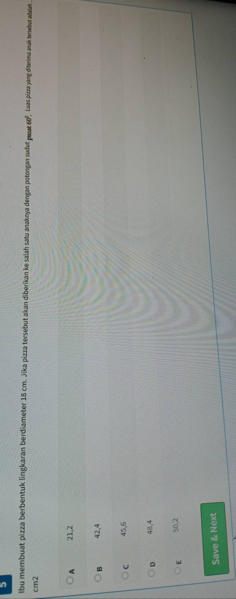 Ibu membuat pizza berbentuk lingkaran berdiameter 18 cm. Jika pizza tersebut akan diberikan ke salah satu anaknya dengan potongan sudut pusat 60º, Luas pizza yang diterima anak tersebut adalah .
cm2
A 21,2
B 42,4
C 45,6
D 48,4
E 50,2
Save & Next