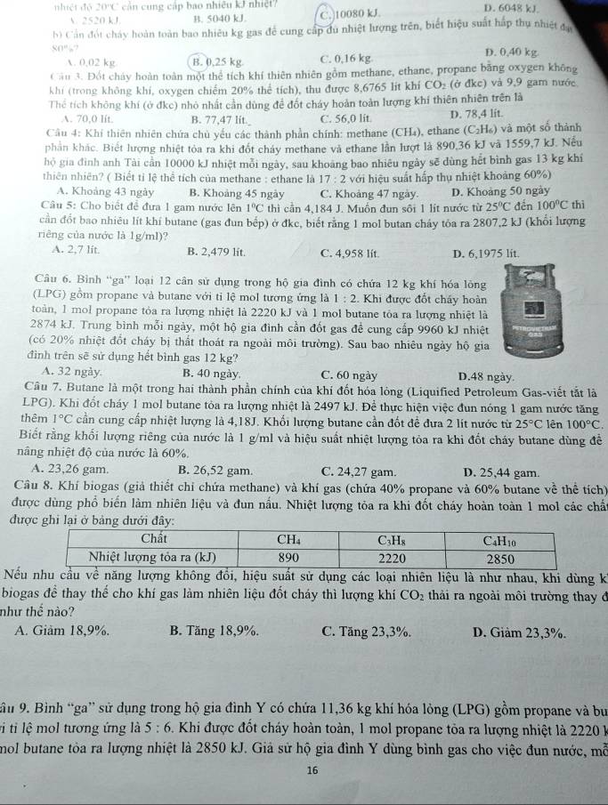 nhiệt độ 20°C cản cung cấp bao nhiều kJ nhiệt? D. 6048 kJ.
V. 2520 kJ B. 5040 kJ. C.)10080 kJ.
b) Cần đót chảy hoàn toàn bao nhiêu kg gas để cung cấp du nhiệt lượng trên, biết hiệu suất háp thụ nhiệt đạ
80° ? D. 0,40 kg
A. 0,02 kg B. 0,25 kg C. 0,16 kg
Cầu 3. Đột chảy hoàn toàn một thể tích khí thiên nhiên gồm methane, ethane, propane băng oxygen không
khí (trong không khí, oxygen chiếm 20% thể tích), thu được 8,6765 lit khí CO_2 (ở đkc) và 9,9 gam nước
Thể tích không khí (ở đkc) nhỏ nhất cần dùng đề đốt cháy hoàn toàn lượng khí thiên nhiên trên là
A. 70,0 lít. B. 77,47 lit._ C. 56,0 lit D. 78,4 lit.
Câu 4: Khí thiên nhiên chứa chủ yếu các thành phần chính: methane (CH₄), ethane (C_2H_6) và một số thành
phần khác. Biết lượng nhiệt tỏa ra khi đốt cháy methane và ethane lần lượt là 890,36 kJ và 1559,7 kJ. Nếu
hộ gia đình anh Tài cần 10000 kJ nhiệt mỗi ngày, sau khoang bao nhiêu ngày sẽ dùng hết bình gas 13 kg khí
thiên nhiên? ( Biết tỉ lệ thể tích của methane : ethane là 17:2 với hiệu suất hấp thụ nhiệt khoảng 60%)
A. Khoảng 43 ngày B. Khoảng 45 ngày C. Khoảng 47 ngày. D. Khoảng 50 ngày
Câu 5: Cho biết đề đưa 1 gam nước lên 1°C thì cần 4,184 J. Muốn đun sôi 1 lít nước từ 25°C đến 100°C thì
cần đổt bao nhiêu lít khí butane (gas đun bếp) ở đke, biết rằng 1 mol butan cháy tỏa ra 2807,2 kJ (khổi lượng
riêng của nước là 1g/ml)?
A. 2,7 lit. B. 2,479 lit. C. 4,958 lít. D. 6,1975 lit.
Câu 6. Bình “ga” loại 12 cân sử dụng trong hộ gia đình có chứa 12 kg khí hóa lông
(LPG) gồm propane và butane với tỉ lệ mol tương ứng là 1:2 :. Khi được đốt chấy hoàn
toàn, 1 mol propane tỏa ra lượng nhiệt là 2220 kJ và 1 mol butane tỏa ra lượng nhiệt là
2874 kJ. Trung bình mỗi ngày, một hộ gia đình cần đốt gas đề cung cấp 9960 kJ nhiệt
(có 20% nhiệt đốt cháy bị thất thoát ra ngoài môi trường). Sau bao nhiêu ngày hộ gia
đình trên sẽ sử dụng hết bình gas 12 kg?
A. 32 ngày. B. 40 ngày. C. 60 ngày D.48 ngày.
Câu 7. Butane là một trong hai thành phần chính của khí đốt hóa lỏng (Liquified Petroleum Gas-viết tắt là
LPG). Khi đốt cháy 1 mol butane tòa ra lượng nhiệt là 2497 kJ. Để thực hiện việc đun nóng 1 gam nước tăng
thêm 1°C cần cung cấp nhiệt lượng là 4,18J. Khối lượng butane cần đốt để đưa 2 lít nước từ 25°C lên 100°C.
Biết rằng khối lượng riêng của nước là 1 g/ml và hiệu suất nhiệt lượng tỏa ra khi đốt cháy butane dùng đề
nâng nhiệt độ của nước là 60%.
A. 23,26 gam. B. 26,52 gam. C. 24,27 gam. D. 25,44 gam.
Câu 8. Khí biogas (giả thiết chỉ chứa methane) và khí gas (chứa 40% propane và 60% butane về thể tích)
được dùng phổ biển làm nhiên liệu và đun nấu. Nhiệt lượng tỏa ra khi đốt cháy hoàn toàn 1 mol các chấ
đư
Nếu nhu cầu về năng lượng không đổi, hiệu suất sử dụng các loại nhiên liệu là như nhau, khi dùng k
biogas để thay thể cho khí gas làm nhiên liệu đốt cháy thì lượng khí CO_2 thải ra ngoài môi trường thay đ
như thế nào?
A. Giam 18,9%. B. Tăng 18,9%. C. Tăng 23,3%. D. Giảm 23,3%.
ầu 9. Bình “ga” sử dụng trong hộ gia đình Y có chứa 11,36 kg khí hóa lỏng (LPG) gồm propane và bu
ti ti lệ mol tương ứng là 5:6 5. Khi được đốt cháy hoàn toàn, 1 mol propane tỏa ra lượng nhiệt là 2220 k
mol butane tòa ra lượng nhiệt là 2850 kJ. Giả sử hộ gia đình Y dùng bình gas cho việc đun nước, mỗ
16