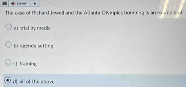 Listen
The case of Richard Jewell and the Atlanta Olympics bombing is an exmple of
a) trial by media
b) agenda setting
c) framing
d) all of the above