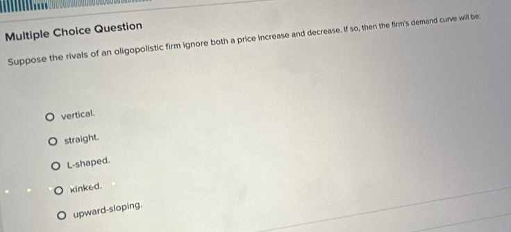 Question
Suppose the rivals of an oligopolistic firm ignore both a price increase and decrease. If so, then the firm's demand curve will be:
vertical.
straight.
L-shaped.
kinked.
upward-sloping.