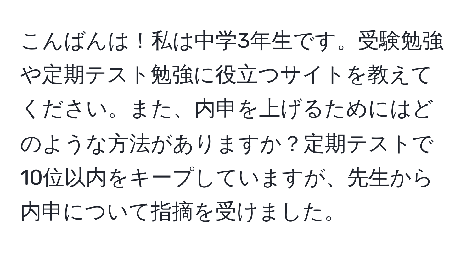 こんばんは！私は中学3年生です。受験勉強や定期テスト勉強に役立つサイトを教えてください。また、内申を上げるためにはどのような方法がありますか？定期テストで10位以内をキープしていますが、先生から内申について指摘を受けました。