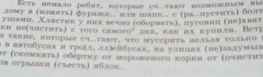 Εсть немало ребят, которые сч..тают возможным вы 
дому в (измять) фуражк.. или шапк.. с (ра..пустить) болт 
ушамн, Χлястик у них вечно (оборватьη, цуговиц (неηхват 
ки неαчистить) с того самогоа дня, как их куцили. Встр 
Η такне, которые сч..тают, что мусорить нельзя только I 
α в автобусах н троίл, лл)ейбусах, на улицах (не)залумыв 
οτ (скомкаτь) οберτκу οτ мороженого корκи οτ (οчисτиτ 
ов огрызки (съесть) яблок.