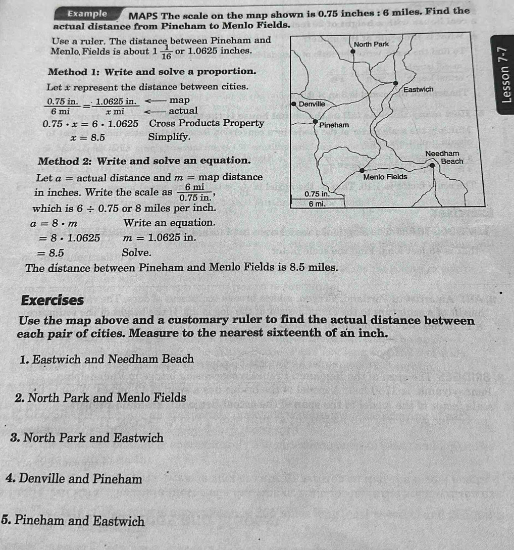 Example MAPS The scale on the map shown is 0.75 inches : 6 miles. Find the 
actual distance from Pineham to Menlo Fields. 
Use a ruler. The distance between Pineham and 
Menlo Fields is about 1 1/16  or 1.0625 inches. 
Method 1: Write and solve a proportion. 
Let x represent the distance between cities. 
map 
5
 (0.75in.)/6mi = (1.0625in.)/xmi  F actual
0.75· x=6· 1.0625 Cross Products Property
x=8.5 Simplify. 
Method 2: Write and solve an equation. 
Let a= actual distance and m=map distance 
in inches. Write the scale as  6mi/0.75in. 
which is 6/ 0.75 or 8 miles per inch.
a=8· m Write an equation.
=8· 1.0625 m=1.0625in.
=8.5 Solve. 
The distance between Pineham and Menlo Fields is 8.5 miles. 
Exercises 
Use the map above and a customary ruler to find the actual distance between 
each pair of cities. Measure to the nearest sixteenth of an inch. 
1. Eastwich and Needham Beach 
2. North Park and Menlo Fields 
3. North Park and Eastwich 
4. Denville and Pineham 
5. Pineham and Eastwich