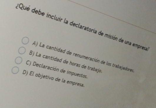 Qué debe incluir la declaratoria de misión de una empresa
A) La cantidad de renumeración de los trabajadores
B) La cantidad de horas de trabajo.
C) Declaración de impuestos.
D) El objetivo de la empresa.