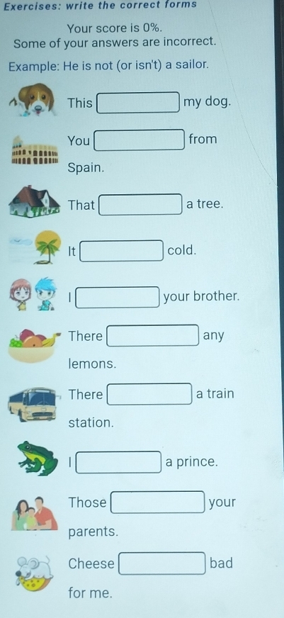 write the correct forms 
Your score is 0%. 
Some of your answers are incorrect. 
Example: He is not (or isn't) a sailor. 
This my dog. 
You from 

Spain. 
That a tree. 
It cold. 

your brother. 
There any 
lemons. 
There a train 
station. 
| a prince. 
Those your 
parents. 
Cheese bad 
for me.