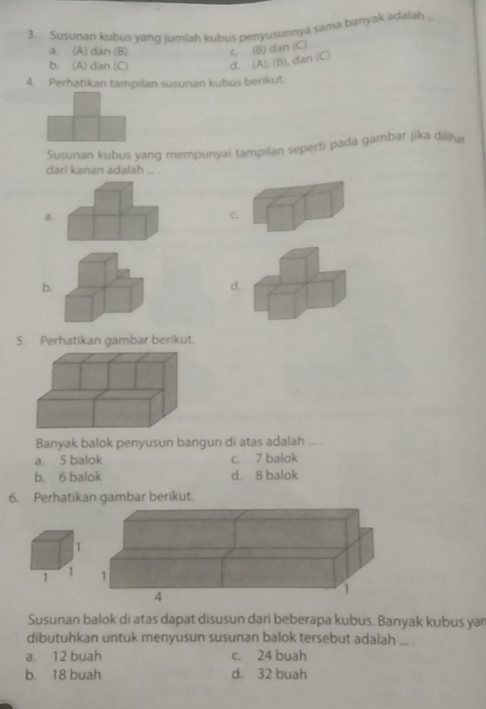 Susunan kubus yang jumlah kubus penyusunnyá sama banyak adalah_
a. (A) dan (B)
c. (B) dan (C)
b. (A) dan (C)
d. (A), (B), dan (C)
4. Perhatikan tampilan susunan kubus berikut.
Susunan kubus yang mempunyai tampilan seperti pada gambar jika diliha
dari kanan adalah ... .
a.
C.
b.
d.
5. Perhatikan gambar berikut.
Banyak balok penyusun bangun di atas adalah ... .
a. 5 balok c. 7 balok
b. 6 balok d. 8 balok
6. Perhatikan gambar berikut.
Susunan balok di atas dapat disusun dari beberapa kubus. Banyak kubus yan
dibutuhkan untuk menyusun susunan balok tersebut adalah ... .
a. 12 buah c. 24 buah
b. 18 buah d. 32 buah