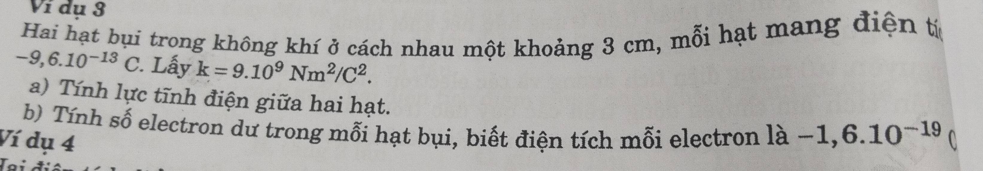 Ví dụ 3 
Hai hạt bụi trong không khí ở cách nhau một khoảng 3 cm, mỗi hạt mang điện tí
-9,6.10^(-13) C. Lấy k=9.10^9Nm^2/C^2. 
a) Tính lực tĩnh điện giữa hai hạt. 
b) Tính số electron dư trong mỗi hạt bụi, biết điện tích mỗi electron 1a-1,6.10^(-19)
Ví dụ 4