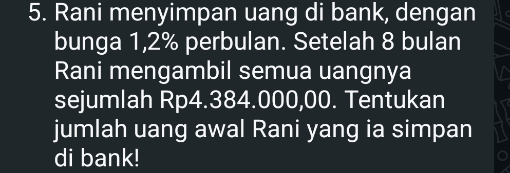 Rani menyimpan uang di bank, dengan 
bunga 1,2% perbulan. Setelah 8 bulan 
Rani mengambil semua uangnya 
sejumlah Rp4.384.000,00. Tentukan 
jumlah uang awal Rani yang ia simpan 
di bank!