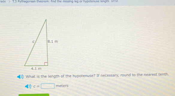 rade > T3 Pythagorean theorem: find the missing leg or hypotenuse length MTM
What is the length of the hypotenuse? If necessary, round to the nearest tenth. 
D) c=□ meters