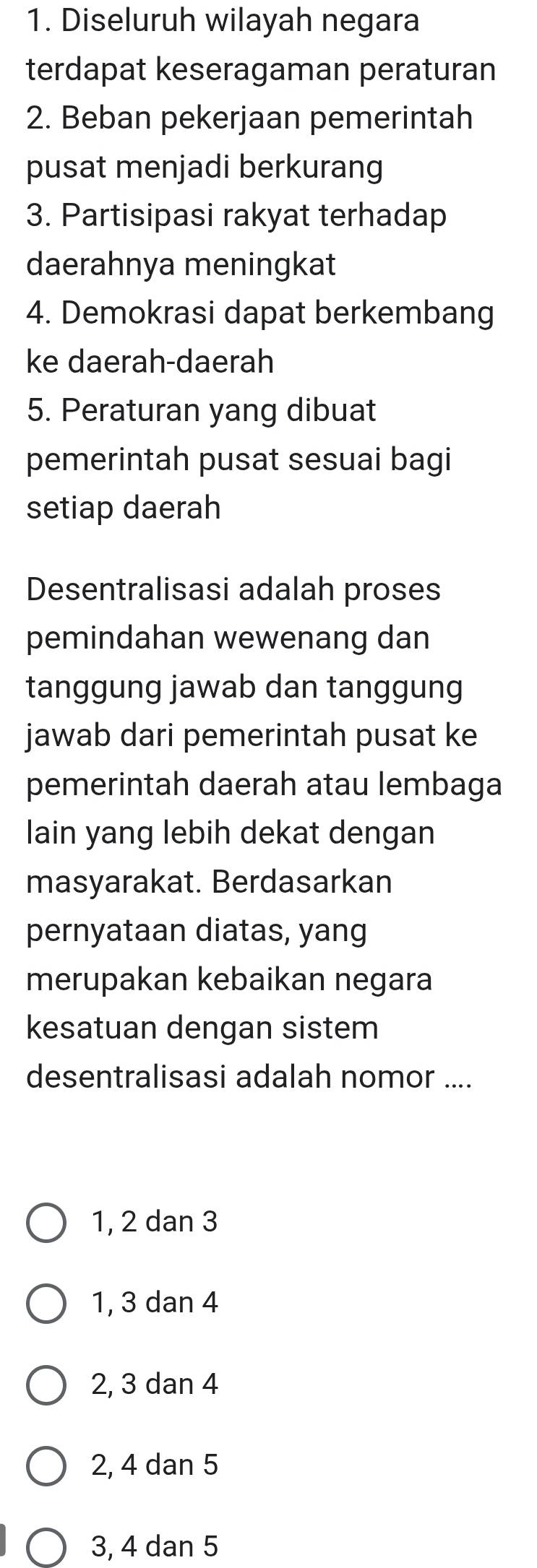 Diseluruh wilayah negara
terdapat keseragaman peraturan
2. Beban pekerjaan pemerintah
pusat menjadi berkurang
3. Partisipasi rakyat terhadap
daerahnya meningkat
4. Demokrasi dapat berkembang
ke daerah-daerah
5. Peraturan yang dibuat
pemerintah pusat sesuai bagi
setiap daerah
Desentralisasi adalah proses
pemindahan wewenang dan
tanggung jawab dan tanggung
jawab dari pemerintah pusat ke
pemerintah daerah atau lembaga
lain yang lebih dekat dengan
masyarakat. Berdasarkan
pernyataan diatas, yang
merupakan kebaikan negara
kesatuan dengan sistem
desentralisasi adalah nomor ....
1, 2 dan 3
1, 3 dan 4
2, 3 dan 4
2, 4 dan 5
3, 4 dan 5