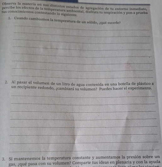 Observa la materia en sus distintos estados de agregación de tu entorno inmediato, 
percibe los efectos de la temperatura ambiental, disfruta tu respiración y pon a prueba 
rus conocimientos contestando lo siguiente. 
_ 
1. Cuando cambiamos la temperatura de un sólido, ¿qué sucede? 
_ 
_ 
_ 
_ 
_ 
_ 
_ 
2. Al pasar el volumen de un litro de agua contenida en una botella de plástico a 
un recipiente redondo, ¿cambiará su volumen? Puedes hacer el experimento. 
_ 
_ 
_ 
_ 
_ 
_ 
_ 
_ 
3. Si mantenemos la temperatura constante y aumentamos la presión sobre un 
gas, ¿qué pasa con su volumen? Comparte tus ideas en plenaria y con la ayuda