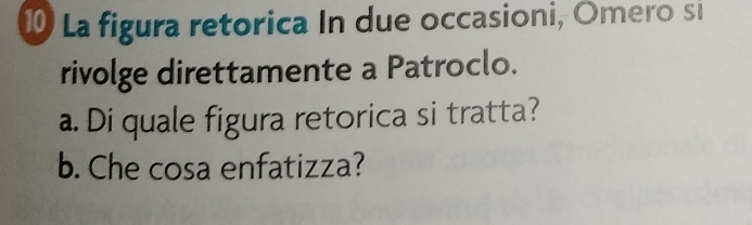 La figura retorica In due occasioni, Omero si 
rivolge direttamente a Patroclo. 
a. Di quale figura retorica si tratta? 
b. Che cosa enfatizza?