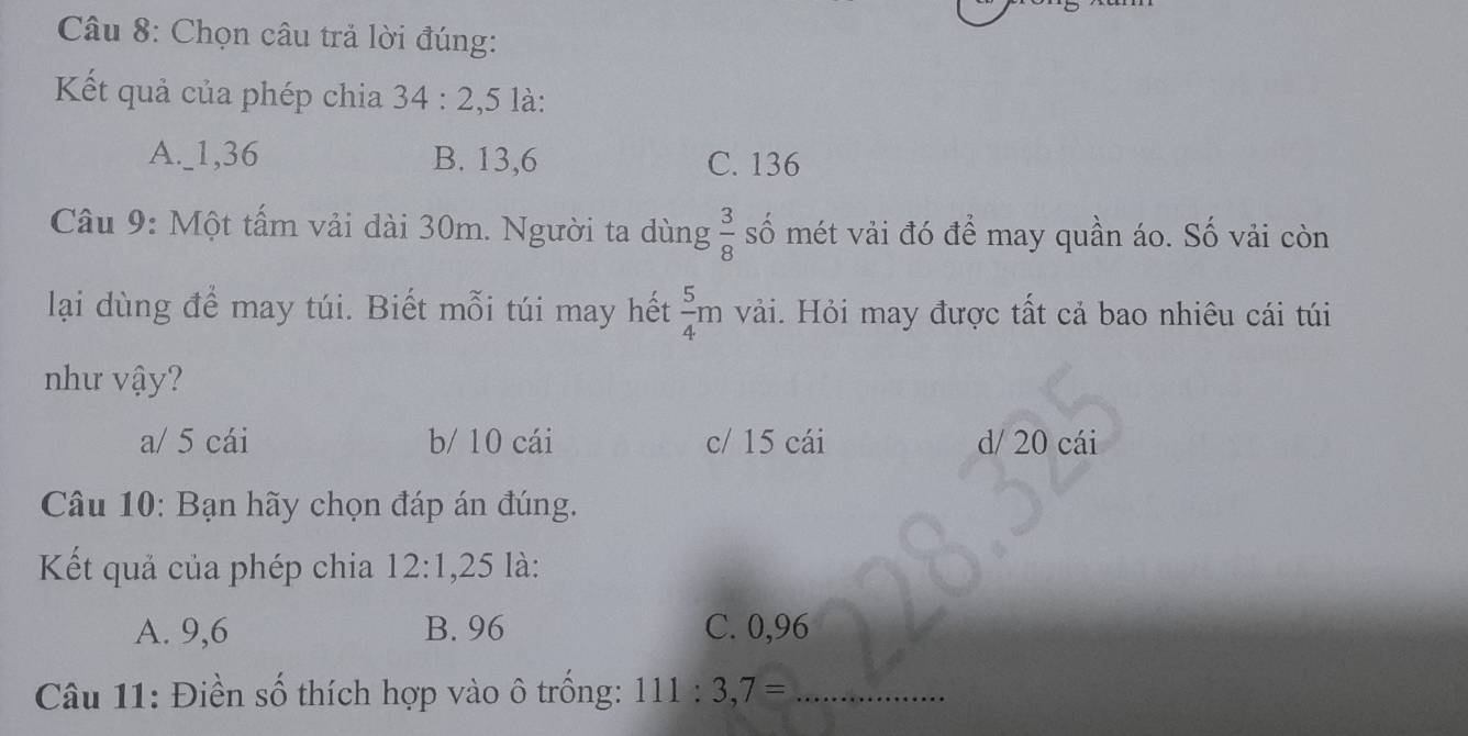 Chọn câu trả lời đúng:
Kết quả của phép chia 34:2. , 5 là:
A._ 1, 36 B. 13, 6 C. 136
Câu 9: Một tấm vải dài 30m. Người ta dùng  3/8  số mét vải đó để may quần áo. Số vải còn
lại dùng để may túi. Biết mỗi túi may hết  5/4 m vải. Hỏi may được tất cả bao nhiêu cái túi
như vậy?
a/ 5 cái b/ 10 cái c/ 15 cái d/ 20 cái
Câu 10: Bạn hãy chọn đáp án đúng.
Kết quả của phép chia 12:1, 25 là:
A. 9,6 B. 96 C. 0,96
Câu 11: Điền số thích hợp vào ô trống: 111:3,7= _