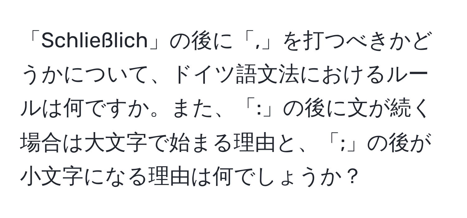 「Schließlich」の後に「,」を打つべきかどうかについて、ドイツ語文法におけるルールは何ですか。また、「:」の後に文が続く場合は大文字で始まる理由と、「;」の後が小文字になる理由は何でしょうか？