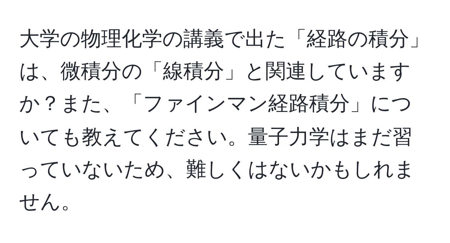 大学の物理化学の講義で出た「経路の積分」は、微積分の「線積分」と関連していますか？また、「ファインマン経路積分」についても教えてください。量子力学はまだ習っていないため、難しくはないかもしれません。