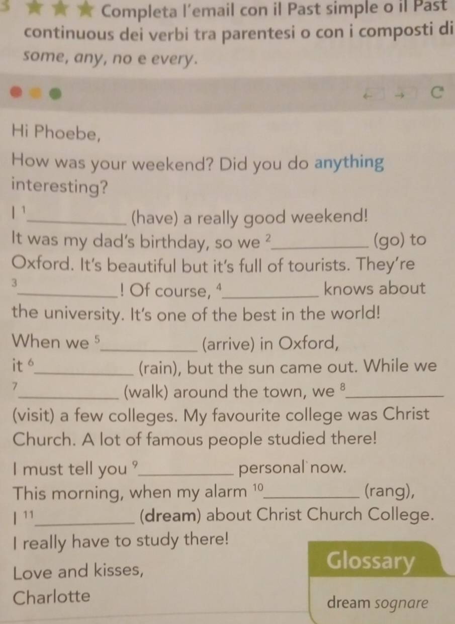 Completa l’email con il Past simple o il Past 
continuous dei verbi tra parentesi o con i composti di 
some, any, no e every. 
Hi Phoebe, 
How was your weekend? Did you do anything 
interesting? 
l^1 
_(have) a really good weekend! 
It was my dad's birthday, so we ?_ (go) to 
Oxford. It's beautiful but it's full of tourists. They’re 
3 
_! Of course, ª_ knows about 
the university. It's one of the best in the world! 
When we5_ (arrive) in Oxford, 
it 6 _ 
(rain), but the sun came out. While we 
7 
_(walk) around the town, we ⁸_ 
(visit) a few colleges. My favourite college was Christ 
Church. A lot of famous people studied there! 
I must tell you ?_ personal now. 
This morning, when my alarm 1º_ (rang), 
| 11 _ (dream) about Christ Church College. 
I really have to study there! 
Love and kisses, 
Glossary 
Charlotte dream sognare