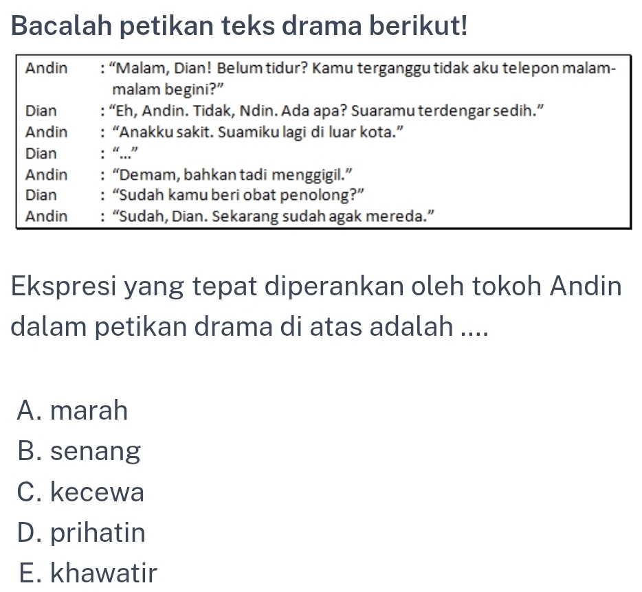 Bacalah petikan teks drama berikut!
Andin : “Malam, Dian! Belum tidur? Kamu terganggu tidak aku telepon malam-
malam begini?”
Dian : “Eh, Andin. Tidak, Ndin. Ada apa? Suaramu terdengar sedih.”
Andin : “Anakku sakit. Suamiku lagi di luar kota.”
Dian : “...”
Andin : “Demam, bahkan tadi menggigil.”
Dian : “Sudah kamu beri obat penolong?”
Andin : “Sudah, Dian. Sekarang sudah agak mereda.”
Ekspresi yang tepat diperankan oleh tokoh Andin
dalam petikan drama di atas adalah ....
A. marah
B. senang
C. kecewa
D. prihatin
E. khawatir