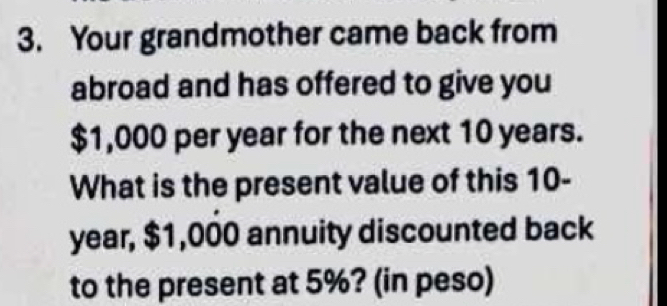 Your grandmother came back from 
abroad and has offered to give you
$1,000 per year for the next 10 years. 
What is the present value of this 10-
year, $1,000 annuity discounted back 
to the present at 5%? (in peso)