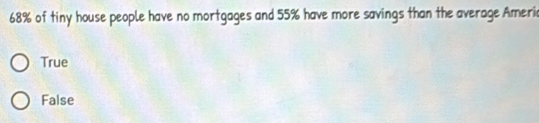 68% of tiny house people have no mortgages and 55% have more savings than the average Ameria
True
False