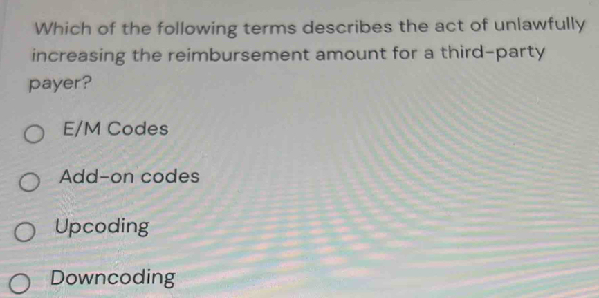 Which of the following terms describes the act of unlawfully
increasing the reimbursement amount for a third-party
payer?
E/M Codes
Add-on codes
Upcoding
Downcoding