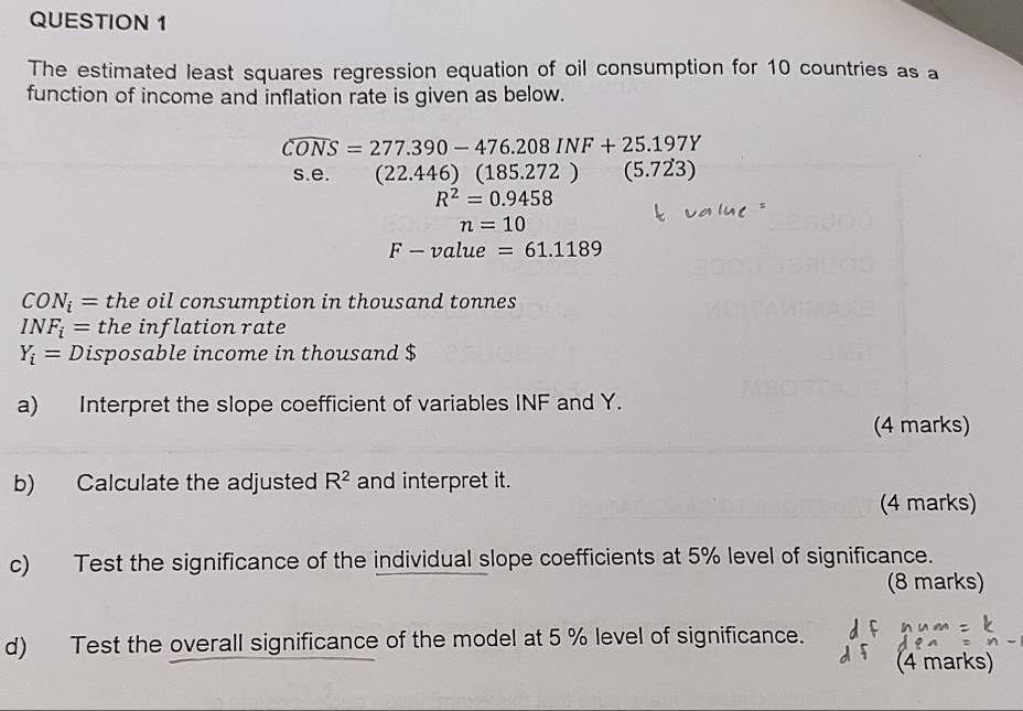 The estimated least squares regression equation of oil consumption for 10 countries as a 
function of income and inflation rate is given as below.
widehat CONS=277.390-476.208INF+25.197Y
s.e. (22.446)(185.272) (5.723)
R^2=0.9458
n=10
F-value =61.1189
CON_i= the oil consumption in thousand tonnes
INF_i= the inflation rate
Y_i=D isposable income in thousand $ 
a) Interpret the slope coefficient of variables INF and Y. 
(4 marks) 
b) Calculate the adjusted R^2 and interpret it. 
(4 marks) 
c) Test the significance of the individual slope coefficients at 5% level of significance. 
(8 marks) 
d) Test the overall significance of the model at 5 % level of significance. 
(4 marks)