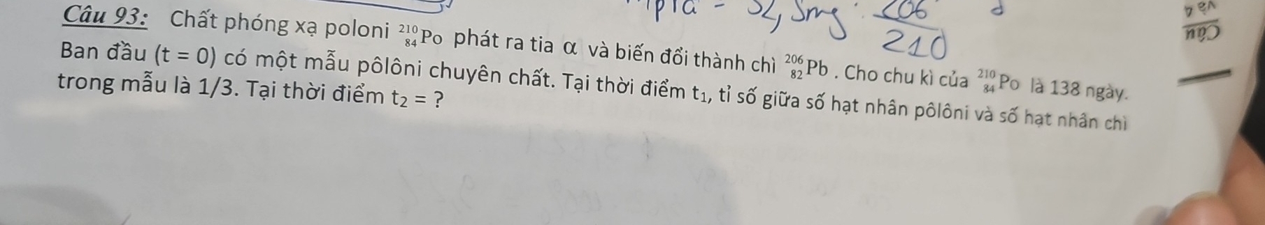 Chất phóng xạ poloni beginarrayr 210 84endarray 'Po phát ra tia α và biến đổi thành chì _(82)^(206)Pb. Cho chu kì của beginarrayr 210 84endarray Po là 138 ngày. 
Ban đầu (t=0) có một mẫu pôlôni chuyên chất. Tại thời điểm t1, tỉ số giữa số hạt nhân pôlôni và số hạt nhân chỉ 
trong mẫu là 1/3. Tại thời điểm t_2= ?