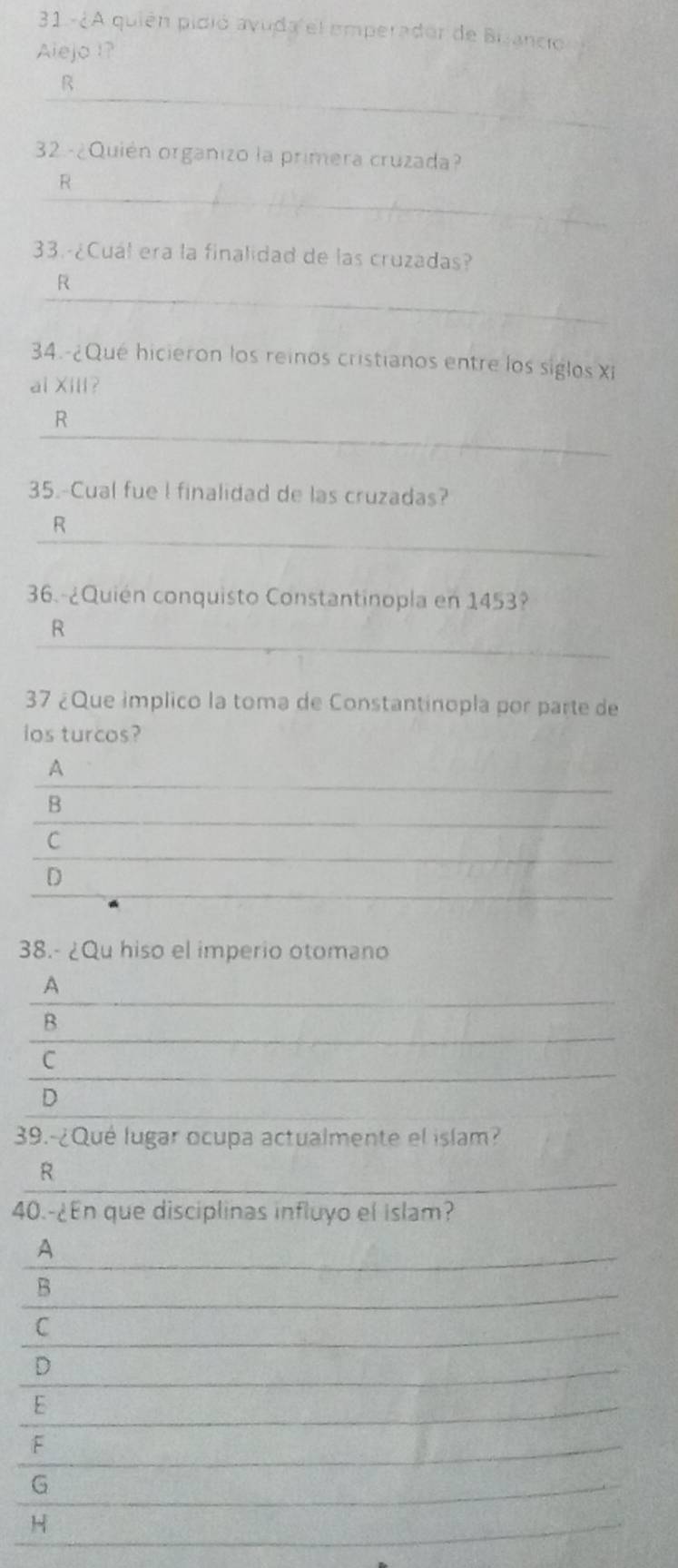 31.-¿A quién pidió avuda el emperador de Bizancio
Alejo !?
_
R
32.-¿Quién organizo la primera cruzada?
_
R
33.-¿Cuál era la finalidad de las cruzadas?
_
R
34.-¿Qué hicieron los reinos cristianos entre los siglos Xi
ai Xili?
_
R
35.-Cual fue l finalidad de las cruzadas?
_
R
36.-¿Quién conquisto Constantinopla en 1453?
_
R
37 ¿Que implico la toma de Constantinopla por parte de
ios turcos?
_
A
_
B
_
C
_
D
38.- ¿Qu hiso el imperio otomano
_
A
_
B
_
C
D
39.-¿Qué lugar ocupa actualmente el islam?
_
R
40.-¿En que disciplinas influyo el islam?
A
_
B
C
D
E
F
G
H