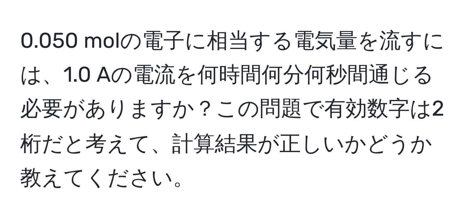 0.050 molの電子に相当する電気量を流すには、1.0 Aの電流を何時間何分何秒間通じる必要がありますか？この問題で有効数字は2桁だと考えて、計算結果が正しいかどうか教えてください。