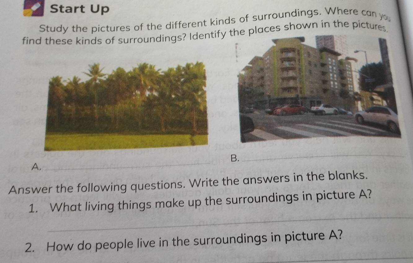 Start Up 
Study the pictures of the different kinds of surroundings. Where can you 
find these kinds of surroundings? Identifylaces shown in the pictures. 
B. 
_ 
A. 
_ 
Answer the following questions. Write the answers in the blanks. 
_ 
1. What living things make up the surroundings in picture A? 
_ 
2. How do people live in the surroundings in picture A?