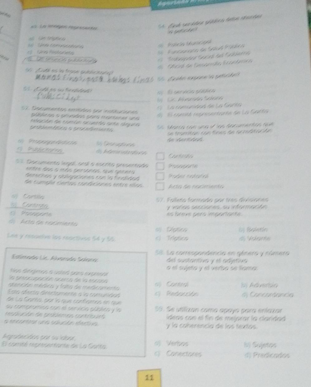 ge c h  
_a ln trgnco 
ne  comn 
P olca ibancça
Che ftade
                    
9    Tdprte Sacet del Gebberne
Cícol de Desonoão E conómca
L  t es la frase qualiciad 
S   dpón expone la peticióe
Lid h ga su fnetded
e   E eenvdo plíbico
_
6). (c. Muarado Solano
E    La comonidad de La Garto
S2. Decumentos emítidos por insttuciones
púbicas o pruadas para marurer una
El conité regresentantn de La Catta
alacón de común acueção ante aiguna
probiemática o procefimento
S 6  Marca con una e   los decamentos qu  
e  tramtan co n  fn es de ac rftacó  
Propoggeádic 6 Dieruçfice  de ta   tc 
Publictores d Rémiciantonn
53. Decumento legal, oral a escrito presentado Posepore
entre dos o más gersonas, que genera
derechas y ablgaciones con la finalidad Poder notaría
de cumplr certas condiciones entre elos Ato de racmento
ej Cartlla
57. Folleto formado por três divisiones
( Contrate
y varas secciones, su información
C Posoporte es brèvé pèro limportante.
d  Acta de nacimient
el Díético by Beletín
Lee y resadive los reactives 54 y 55. c) Tríptico d) Velente
58. La correspondencia en género y número
Estlimado Lic. Alvarado Solana del sustantivo y el adétive
é el sujeto y el verbo se lama
Sos dirgimos a esteó para expresar
la prencypación acerco de la escosa
atención médica y falto de medicamento   Contro I Adverbio
Esta afecta directomente a la comunidad c) Redección dộ Concordancia
de La Garta, par lo que confames en que
au compromiso con el senvico público y la 55. Se utilizan como apayo para enfazar
resaución de problemas contrbuiró ídeas con el fin de mejorar la claridad
a encontvar una sdución eectiva y la coherencia de los textos.
Agpadecidos por su labor
o Verbos
El comté representante de La Garta bý Sujetes
c) Conectores d) Predicados
11