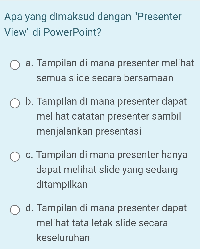 Apa yang dimaksud dengan "Presenter
View" di PowerPoint?
a. Tampilan di mana presenter melihat
semua slide secara bersamaan
b. Tampilan di mana presenter dapat
melihat catatan presenter sambil
menjalankan presentasi
c. Tampilan di mana presenter hanya
dapat melihat slide yang sedang
ditampilkan
d. Tampilan di mana presenter dapat
melihat tata letak slide secara
keseluruhan