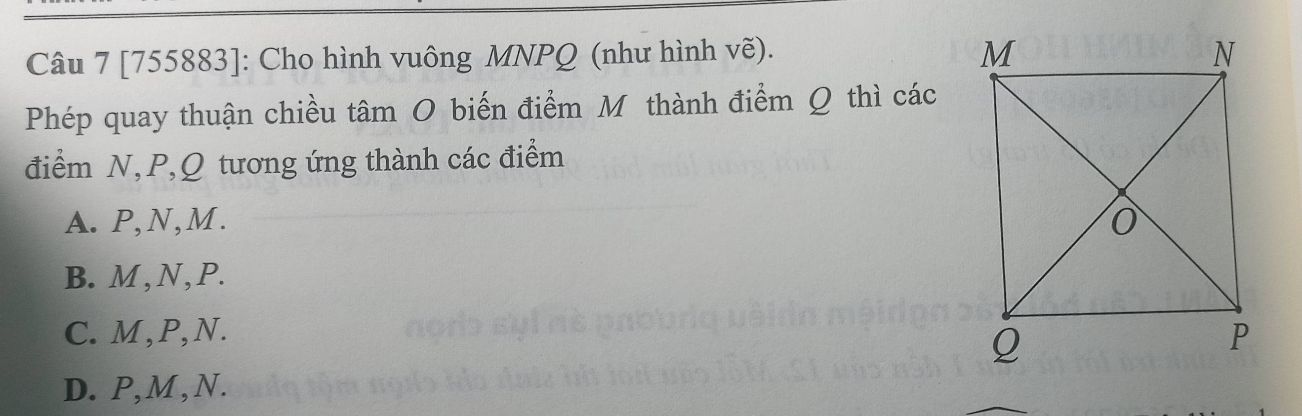 [755883]: Cho hình vuông MNPQ (như hình vẽ).
Phép quay thuận chiều tâm O biến điểm M thành điểm Q thì các
điểm N, P, Q tương ứng thành các điểm
A. P, N, M.
B. M, N, P.
C. M, P, N.
D. P, M , N.