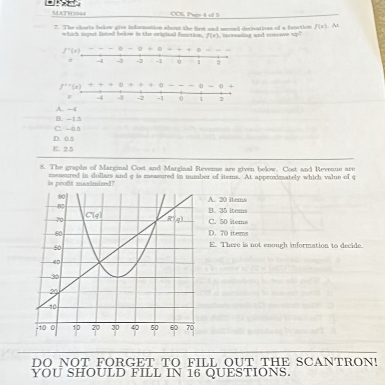 MATH 1044 CC6, Page 4 of 5
7. The charts belaw give information about the first and second derivatives of a function f(x). At
which input listed below is the original function, f(x) , increasing and concave up?
f^(x+)(x)
A. ~4
B. -1.5
C. -0.5
D. 0.5
E. 2.5
8. The graphs of Marginal Cost and Marginal Revenue are given below. Cost and Revenue are
measured in dollars and g is measured in number of items. At approximately which value of q
is profit maximized?
A. 20 items
B. 35 items
C. 50 items
D. 70 items
E. There is not enough information to decide.
DO NOT FORGET TO FILL OUT THE SCANTRON!
YOU SHOULD FILL IN 16 QUESTIONS.