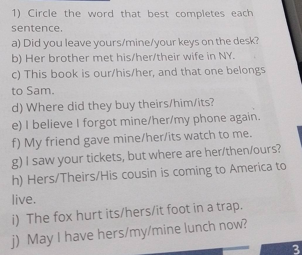 Circle the word that best completes each 
sentence. 
a) Did you leave yours/mine/your keys on the desk? 
b) Her brother met his/her/their wife in NY. 
c) This book is our/his/her, and that one belongs 
to Sam. 
d) Where did they buy theirs/him/its? 
e) I believe I forgot mine/her/my phone again. 
f) My friend gave mine/her/its watch to me. 
g) I saw your tickets, but where are her/then/ours? 
h) Hers/Theirs/His cousin is coming to America to 
live. 
i) The fox hurt its/hers/it foot in a trap. 
j) May I have hers/my/mine lunch now? 
3