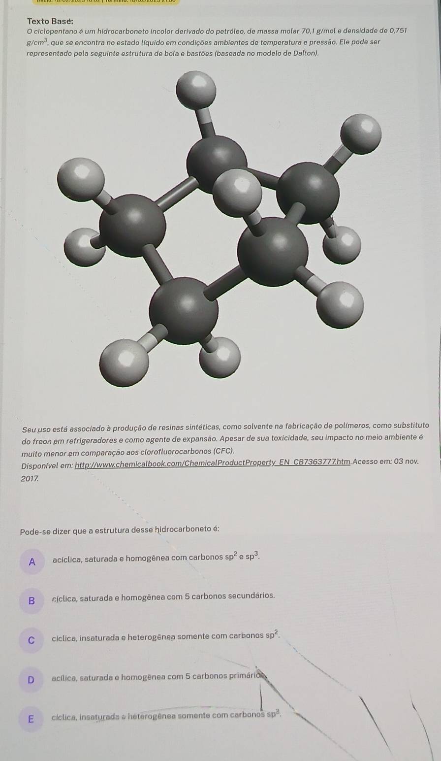 Texto Base:
O ciclopentano é um hidrocarboneto incolor derivado do petróleo, de massa molar 70,1 g/mol e densidade de 0,751
cm^3. que se encontra no estado líquido em condições ambientes de temperatura e pressão. Ele pode ser
representado pela seguinte estrutura de bola e bastões (baseada no modelo de Dalton).
Seu uso está associado à produção de resinas sintéticas, como solvente na fabricação de polímeros, como substituto
do freon em refrigeradores e como agente de expansão. Apesar de sua toxicidade, seu impacto no meio ambiente é
muito menor em comparação aos clorofluorocarbonos (CFC).
Disponível em: http://www.chemicalbook.com/ChemicalProductProperty EN CB7363777htm.Acesso em: 03 nov.
2017.
Pode-se dizer que a estrutura desse hidrocarboneto é:
A acíclica, saturada e homogênea com carbonos sp^2esp^3.
B cíclica, saturada e homogênea com 5 carbonos secundários.
C cíclica, insaturada e heterogênea somente com carbonos sp^2.
Dacílica, saturada e homogênea com 5 carbonos primárioo
E cíclica, insaturada a heterogênea somente com carbonos sp^3.