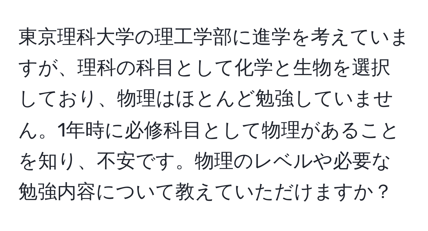 東京理科大学の理工学部に進学を考えていますが、理科の科目として化学と生物を選択しており、物理はほとんど勉強していません。1年時に必修科目として物理があることを知り、不安です。物理のレベルや必要な勉強内容について教えていただけますか？