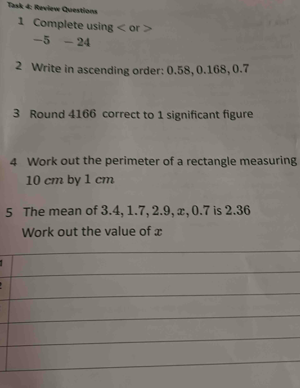 Task 4: Review Questions 
1 Complete using < or > 
-5 - 24 
2 Write in ascending order: 0.58, 0.168, 0.7
3 Round 4166 correct to 1 significant figure 
4 Work out the perimeter of a rectangle measuring
10 cm by 1 cm
5 The mean of 3.4, 1.7, 2.9, x, 0.7 is 2.36
Work out the value of x
I