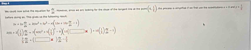 We could now solve the equation for  dy/dx  However, since we are looking for the slope of the tangent line at the point (0, 1/5 ) , the process is simplified if we first use the substitutions x=0 and y= 1/5 
before doing so. This gives us the follawing result.
2x+2y dy/dx =2(6x^2+5y^2-x)(12x+10y dy/dx -1)
2(0)+2( 1/5 ) dy/dx =2(6(0)^2+5( 1/5 )^2-0)(12(□ * )+10( 1/5 ) dy/dx -1)
 2/5  dy/dx =(□ * ) dy/dx - 2/5 