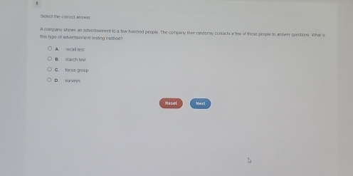 Select the correct answer
A company shows an advertisement to a tew sunered people. The company then randomly contacts a few of those people to answer questions. What is
Shis type of advertisement hesting method?
A. recall lest
B starch test
G. focus group
D. surveys
Reset Neot