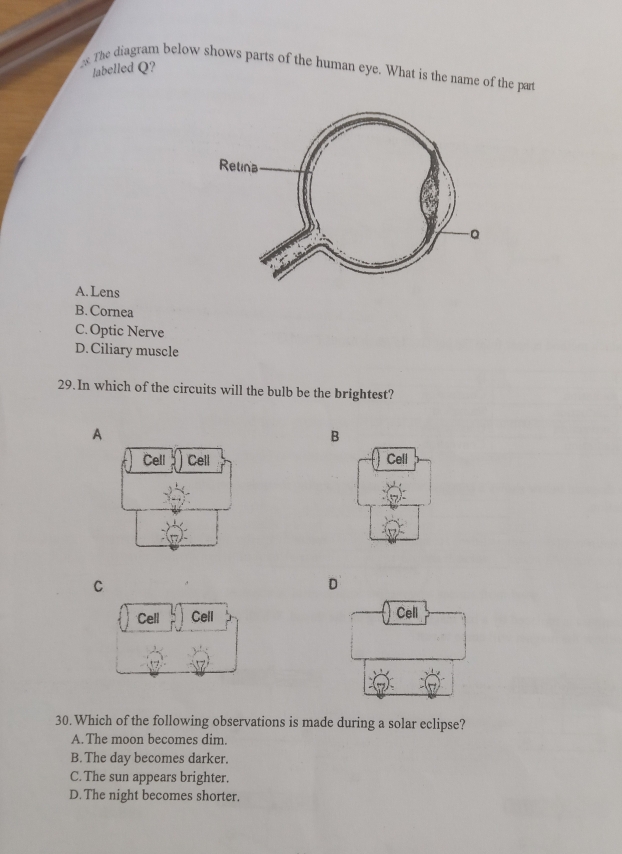 Jabelled Q?
s The diagram below shows parts of the human eye. What is the name of the part
A. Lens
B. Cornea
C. Optic Nerve
D. Ciliary muscle
29.In which of the circuits will the bulb be the brightest?
A
B

C
D

30. Which of the following observations is made during a solar eclipse?
A. The moon becomes dim.
B. The day becomes darker.
C. The sun appears brighter.
D.The night becomes shorter.