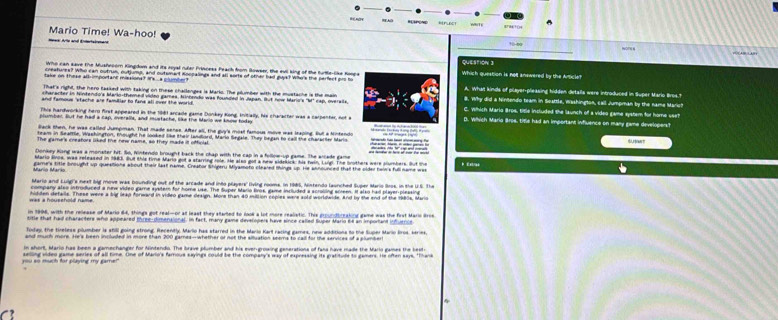 Mario Time! Wa-hoo!
Nome 
Who can save the Musheoom Kingdom and its royal rular Princess Feach from Bowser, the evil king of the turtle-like Roops
creatures? Who can outrus, outjump, and outsmant Anopaleys and all sorts of other had guy? Whe's the perfect pro to Which question is not answered by the Article?
take on these at important missions? is a goumber ? A. What kinds of player-pleasing hidden details were introduced in Super Mario Bros"
That's righl, the hero fasked with taking on these challenges is Marko. The plumber with the mustache is the main
character in hintendo's Mario-themel video games, Kinbendo was founded in Japan. But now Mario's 'M' cap, overails 8. Why did a Nintendo team in Soattle, Washington, call Jumpman by the name Marict
and famous 'stache are familiar to fans all over the world C. which Maria Bros, title included the launch of a video game system for home see?
This harfwocking herm first appeared in the 181 arcaile same Dookex Kone Initially, his chacacter was a cachenter not a D. Which Marig Broe, tifle had an important influence on many same developers?
Back then, he was called Jumpman. That made sense. After all, the guy's mosl famous move was leaping. But a Mintendo
feam in Seattle, Washington, thought he looked like their landord, Mario Segale. They began to call the chararter Mario ,  
The gamers creators lked the new name, so they made if offfclal
Donkey Kong was a monster hit. So, Nintendo brought back the chap with the cap in a follow-up game. The arcade game
Adario Rvos, was released in 1983. But this time Mario got a starring role. He also got a new sidekick; his twn, Luigi. The brothers were plumbers. But the
game's title brought up questions about their last name. Creator Shigeru Miyamoto cleared things up. Hie announced that the older hein's full name wes
Mario and Lulg's next big move was bounding out of the arcade and into plavers' (ving rooma. In 1985, Nintando launched Super Mario Bros, in the U.S. The
company also introduced a new video game syster for home use. The Super Mario Bros, game included a scroling screen. It also had player pleasing
hidden defalls. These were a big lead forward in video game design. More than 40 million coples were sold worldwide. And by the end of the 1980s, Mario
n 1996, with the release of Maro 64, things got real-or at least they started to rook a lot more realatic. This proundbraking game was the frst Marn 
title that had characters who appeared three-dimenaional. in fact, many game deveropers have since called Super Marid ft n mpofant ntnin 
fodey, the tireless plumber is still going strong. Recently. Mario has starred in the Mario Kart racing games, rew additions to the Super Mario Bros, series,
n whort. Mario has been a eamechanwer for Müntersto. The braigt stumber and his evecurnaine eeperations of fans havs made the Maris games the best e
you so much for playing my gamer aelling video game series of all time. One of Marlo's famous sayings could be the company's way of expressing its gratitude to gamers. He often says. "Thane