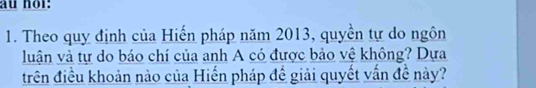 au nor: 
1. Theo quy định của Hiến pháp năm 2013, quyền tự do ngôn 
luận và tự do báo chí của anh A có được bảo vệ không? Dựa 
trên điều khoản nào của Hiến pháp đề giải quyết vấn đề này?