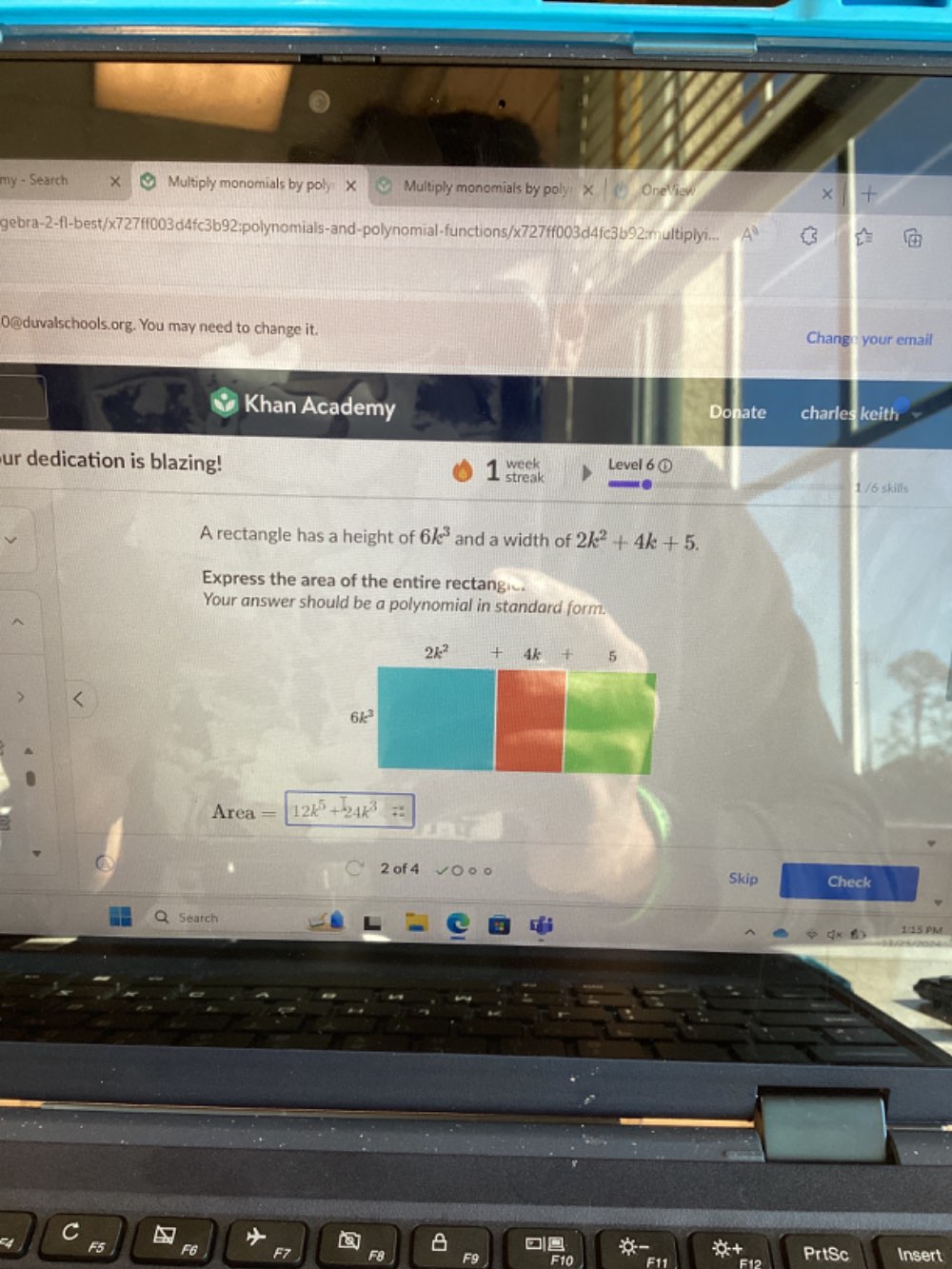 my - Search Multiply monomials by poly X Multiply monomials by poly X OneViev ×
gebra-2-fl-best/x727ff003d4fc3b92;polynomials-and-polynomial-functions/x727ff003d4fc3b92;multiplyi... A^0
0@duvalschools.org. You may need to change it. Change your email
Khan Academy Donate charles keith
Level 6①
ur dedication is blazing! week streak
1 /6 skills
A rectangle has a height of 6k^3 and a width of 2k^2+4k+5.
Express the area of the entire rectangie.
Your answer should be a polynomial in standard form.
>
Area = 12k^5+24k^3=
2 of 4 Check
Skip
Q Search
1/15 PM
F5 F6 F7 F8 PrtSc Insert