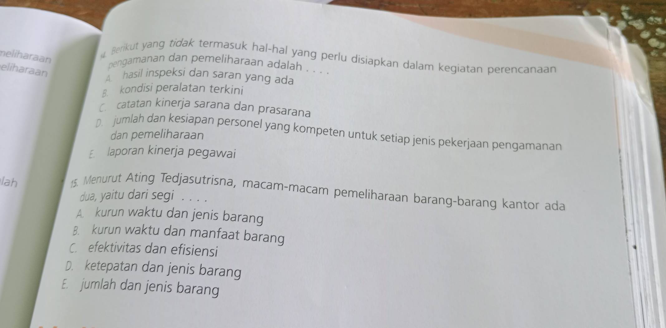 meliharaan
Berikut yang tidak termasuk hal-hal yang perlu disiapkan dalam kegiatan perencanaan
pengamanan dan pemeliharaan adalah . . . .
eliharaan
A. hasil inspeksi dan saran yang ada
B. kondisi peralatan terkini
C. catatan kinerja sarana dan prasarana
D. jumlah dan kesiapan personel yang kompeten untuk setiap jenis pekerjaan pengamanan
dan pemeliharaan
E. laporan kinerja pegawai
lah
15. Menurut Ating Tedjasutrisna, macam-macam pemeliharaan barang-barang kantor ada
dua, yaitu dari segi . . . .
A. kurun waktu dan jenis barang
B. kurun waktu dan manfaat barang
C. efektivitas dan efisiensi
D. ketepatan dan jenis barang
E. jumlah dan jenis barang