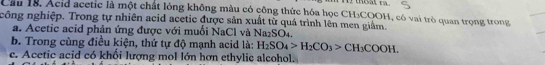 thoat ra.
Cầu 18. Acid acetic là một chất lỏng không màu có công thức hóa học CH₃COOH, có vai trò quan trọng trong
công nghiệp. Trong tự nhiên acid acetic được sản xuất từ quá trình lên men giấm.
a. Acetic acid phản ứng được với muối NaCl và Na₂SO₄.
b. Trong cùng điều kiện, thứ tự độ mạnh acid là: H_2SO_4>H_2CO_3>CH_3COOH.
c. Acetic acid có khối lượng mol lớn hợn ethylic alcohol.