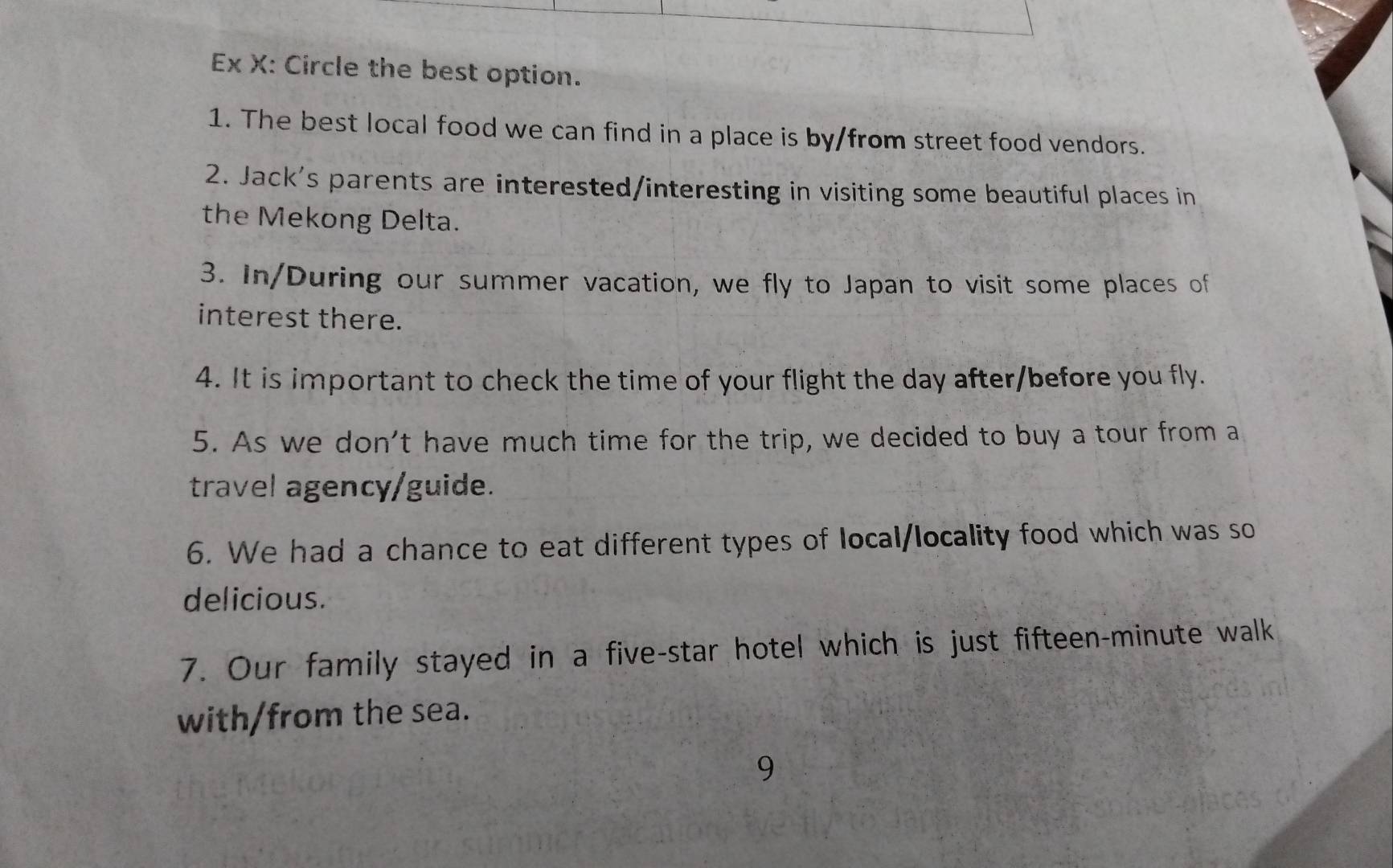 Ex X: Circle the best option. 
1. The best local food we can find in a place is by/from street food vendors. 
2. Jack's parents are interested/interesting in visiting some beautiful places in 
the Mekong Delta. 
3. In/During our summer vacation, we fly to Japan to visit some places of 
interest there. 
4. It is important to check the time of your flight the day after/before you fly. 
5. As we don't have much time for the trip, we decided to buy a tour from a 
travel agency/guide. 
6. We had a chance to eat different types of local/locality food which was so 
delicious. 
7. Our family stayed in a five-star hotel which is just fifteen-minute walk 
with/from the sea. 
9