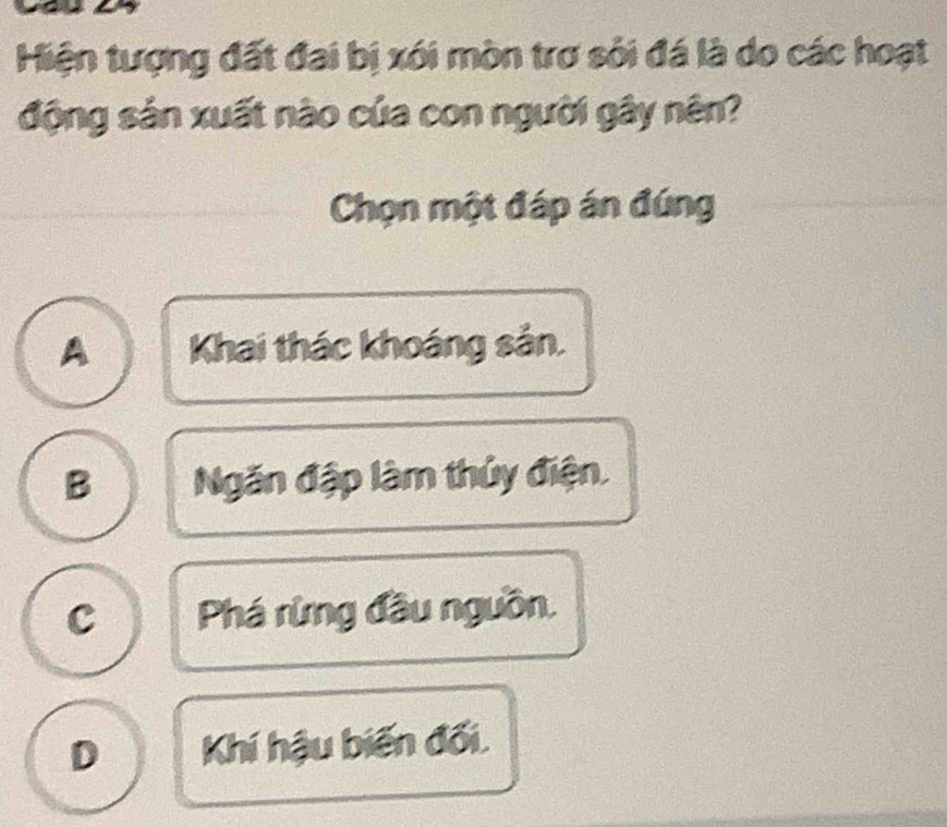 Hiện tượng đất đai bị xói mòn trơ sối đá là do các hoạt
động sản xuất nào của con người gây nên?
Chọn một đáp án đúng
A Khai thác khoáng sản.
B Ngăn đập làm thủy điện.
c Phá rừng đầu nguồn.
D Khí hậu biến đối.