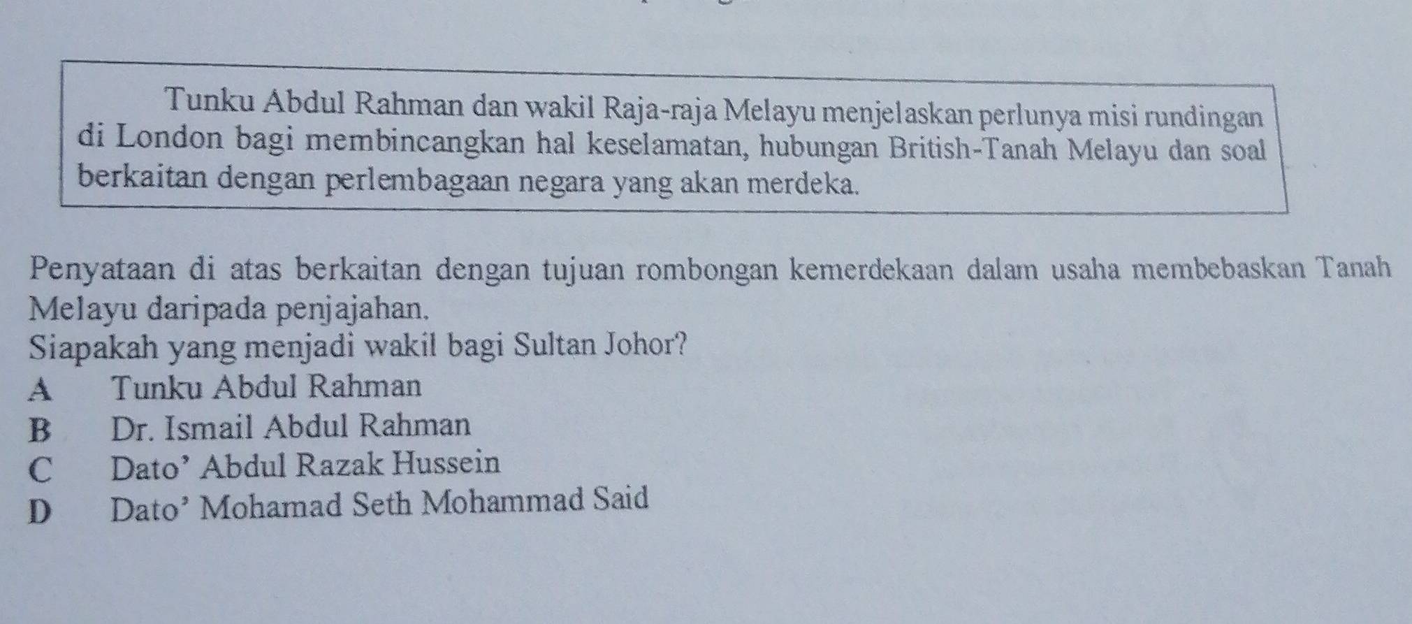 Tunku Abdul Rahman dan wakil Raja-raja Melayu menjelaskan perlunya misi rundingan
di London bagi membincangkan hal keselamatan, hubungan British-Tanah Melayu dan soal
berkaitan dengan perlembagaan negara yang akan merdeka.
Penyataan di atas berkaitan dengan tujuan rombongan kemerdekaan dalam usaha membebaskan Tanah
Melayu daripada penjajahan.
Siapakah yang menjadi wakil bagi Sultan Johor?
A Tunku Abdul Rahman
B Dr. Ismail Abdul Rahman
C Dato’ Abdul Razak Hussein
D Dato’ Mohamad Seth Mohammad Said