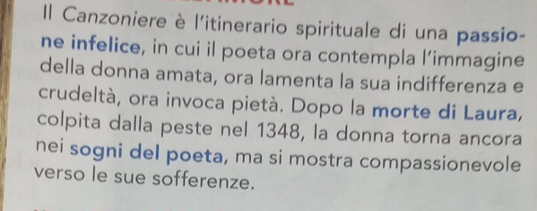 Il Canzoniere è l'itinerario spirituale di una passio- 
ne infelice, in cui il poeta ora contempla l’immagine 
della donna amata, ora lamenta la sua indifferenza e 
crudeltà, ora invoca pietà. Dopo la morte di Laura, 
colpita dalla peste nel 1348, la donna torna ancora 
nei sogni del poeta, ma si mostra compassionevole 
verso le sue sofferenze.