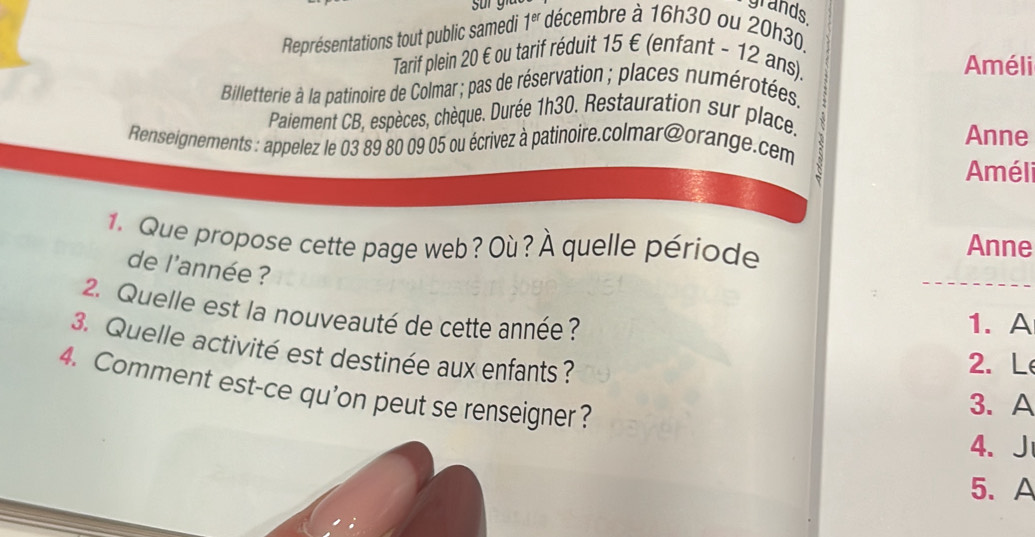 grands 
Représentations tout public samedi 1^(er) décembre à 16h30 ou 20h30. 
Tarif plein 20 € ou tarif réduit 15 € (enfant - 12 ans). Améli 
Billetterie à la patinoire de Colmar ; pas de réservation ; places numérotées. 
Paiement CB, espèces, chèque. Durée 1h30. Restauration sur place. 
Anne 
Renseignements : appelez le 03 89 80 09 05 ou écrivez à patinoire.colmar@orange.cem 
Améli 
1. Que propose cette page web ? Où ? À quelle période Anne 
de l'année ? 
2. Quelle est la nouveauté de cette année ? 
1. A 
3. Quelle activité est destinée aux enfants ? 
2. L 
4. Comment est-ce qu’on peut se renseigner? 
3. A 
4、J 
5. A